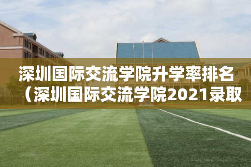 深圳国际交流学院升学率排名（深圳国际交流学院2021录取情况）