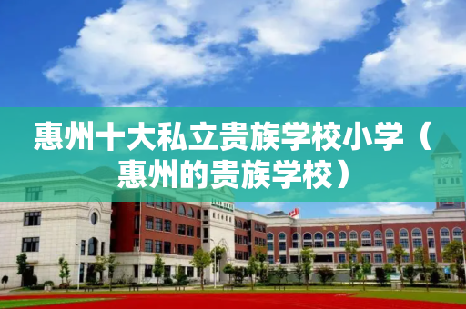 惠州十大私立贵族学校小学（惠州的贵族学校）