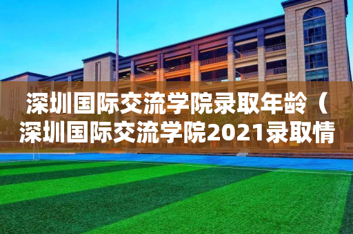 深圳国际交流学院录取年龄（深圳国际交流学院2021录取情况）