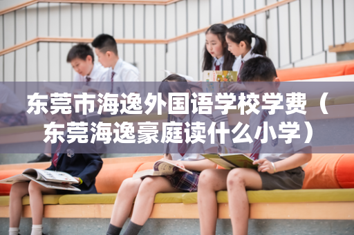 东莞市海逸外国语学校学费（东莞海逸豪庭读什么小学）