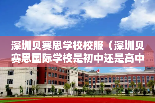 深圳贝赛思学校校服（深圳贝赛思国际学校是初中还是高中）