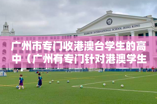 广州市专门收港澳台学生的高中（广州有专门针对港澳学生）
