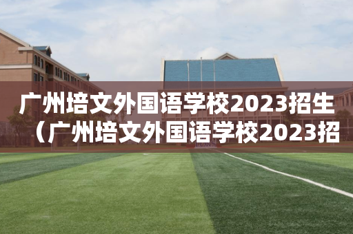 广州培文外国语学校2023招生（广州培文外国语学校2023招生条件）