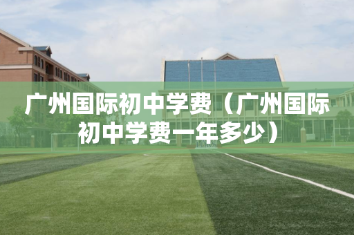 广州国际初中学费（广州国际初中学费一年多少）
