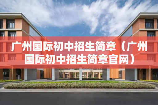 广州国际初中招生简章（广州国际初中招生简章官网）