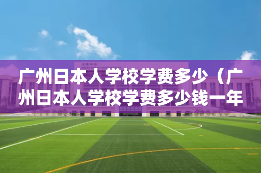 广州日本人学校学费多少（广州日本人学校学费多少钱一年）