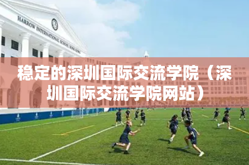 稳定的深圳国际交流学院（深圳国际交流学院网站）