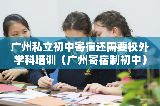 广州私立初中寄宿还需要校外学科培训（广州寄宿制初中）