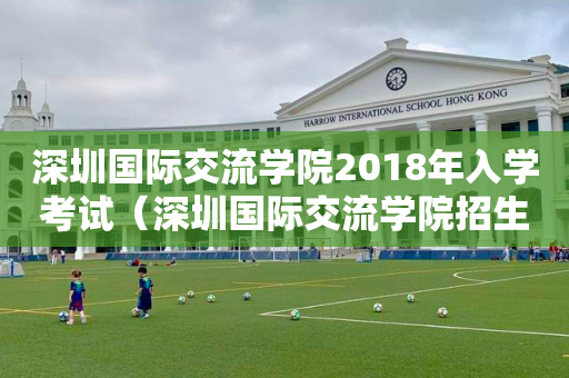 深圳国际交流学院2018年入学考试（深圳国际交流学院招生要求）