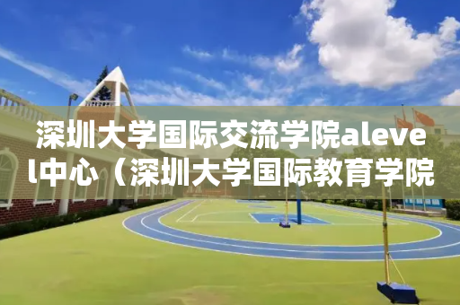 深圳大学国际交流学院alevel中心（深圳大学国际教育学院）