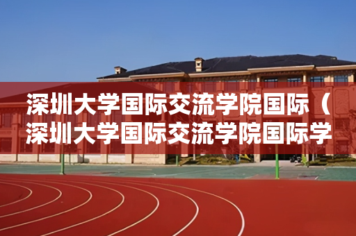 深圳大学国际交流学院国际（深圳大学国际交流学院国际学校）