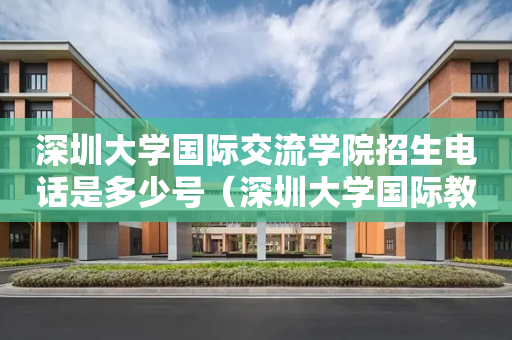 深圳大学国际交流学院招生电话是多少号（深圳大学国际教育学院）