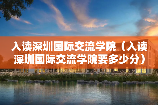 入读深圳国际交流学院（入读深圳国际交流学院要多少分）
