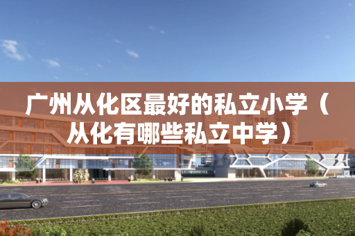 广州从化区最好的私立小学（从化有哪些私立中学）