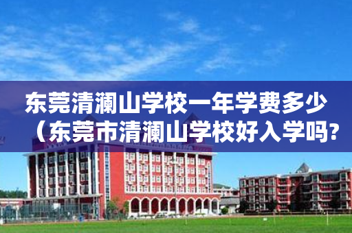 东莞清澜山学校一年学费多少（东莞市清澜山学校好入学吗?）