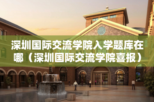 深圳国际交流学院入学题库在哪（深圳国际交流学院喜报）