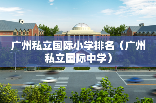 广州私立国际小学排名（广州私立国际中学）