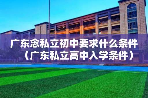 广东念私立初中要求什么条件（广东私立高中入学条件）