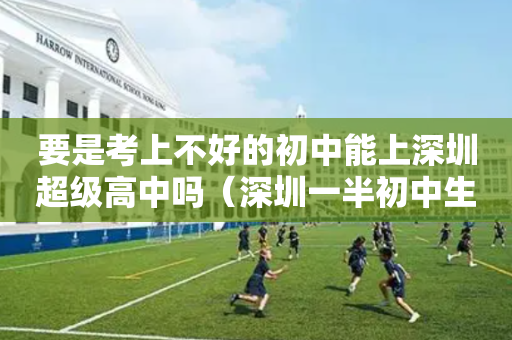 要是考上不好的初中能上深圳超级高中吗（深圳一半初中生读不了高中）