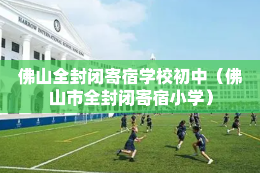 佛山全封闭寄宿学校初中（佛山市全封闭寄宿小学）