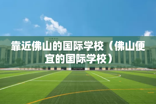 靠近佛山的国际学校（佛山便宜的国际学校）