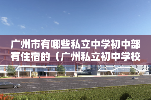 广州市有哪些私立中学初中部有住宿的（广州私立初中学校排名及收费）