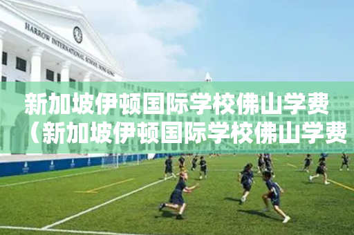 新加坡伊顿国际学校佛山学费（新加坡伊顿国际学校佛山学费多少钱）