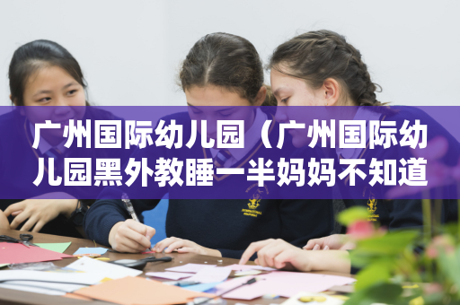 广州国际幼儿园（广州国际幼儿园黑外教睡一半妈妈不知道真的假的）