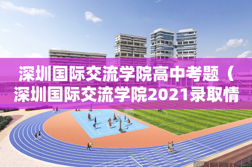 深圳国际交流学院高中考题（深圳国际交流学院2021录取情况）