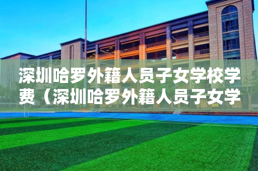 深圳哈罗外籍人员子女学校学费（深圳哈罗外籍人员子女学校学费多少）
