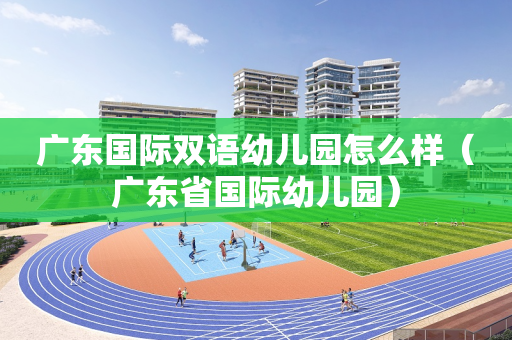 广东国际双语幼儿园怎么样（广东省国际幼儿园）