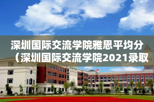 深圳国际交流学院雅思平均分（深圳国际交流学院2021录取情况）