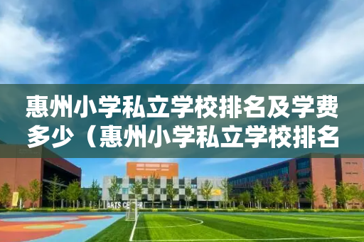 惠州小学私立学校排名及学费多少（惠州小学私立学校排名及学费多少钱）