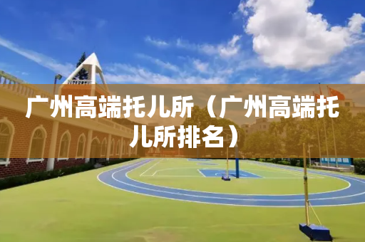 广州高端托儿所（广州高端托儿所排名）