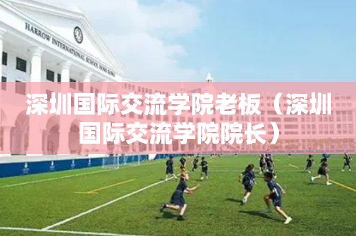 深圳国际交流学院老板（深圳国际交流学院院长）