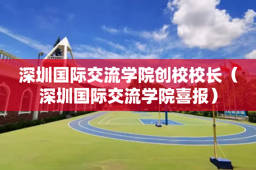 深圳国际交流学院创校校长（深圳国际交流学院喜报）