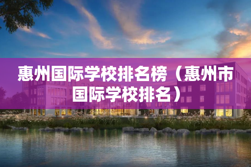 惠州国际学校排名榜（惠州市国际学校排名）