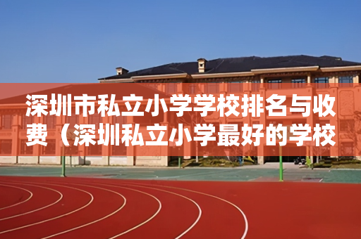 深圳市私立小学学校排名与收费（深圳私立小学最好的学校排名）