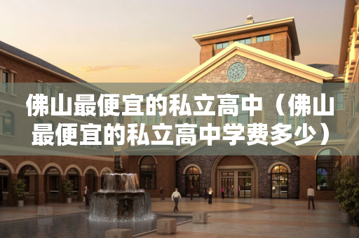 佛山最便宜的私立高中（佛山最便宜的私立高中学费多少）