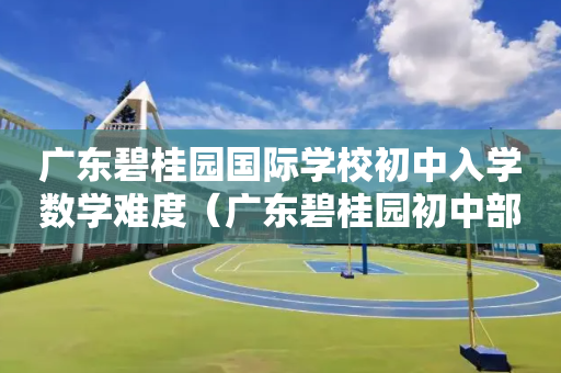 广东碧桂园国际学校初中入学数学难度（广东碧桂园初中部）