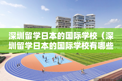 深圳留学日本的国际学校（深圳留学日本的国际学校有哪些）