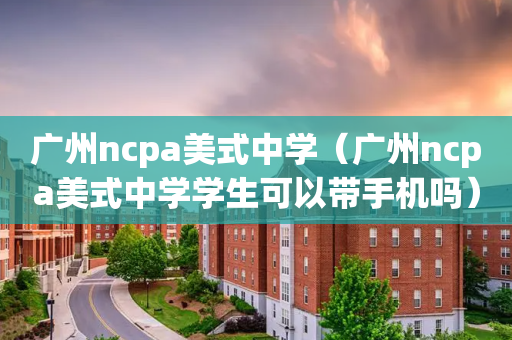 广州ncpa美式中学（广州ncpa美式中学学生可以带手机吗）