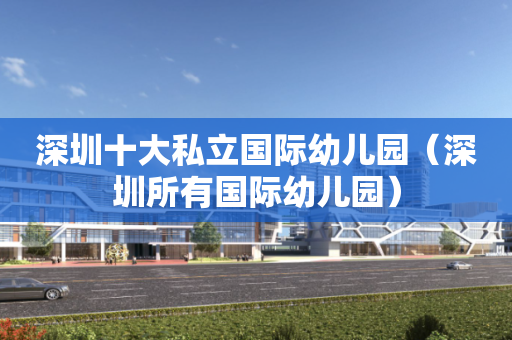 深圳十大私立国际幼儿园（深圳所有国际幼儿园）