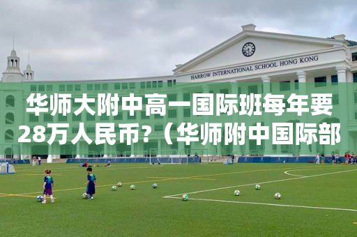 华师大附中高一国际班每年要28万人民币?（华师附中国际部难考吗）