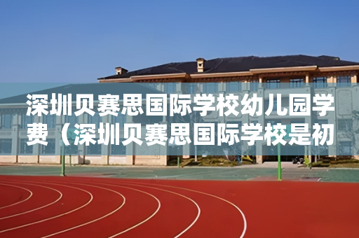深圳贝赛思国际学校幼儿园学费（深圳贝赛思国际学校是初中还是高中）