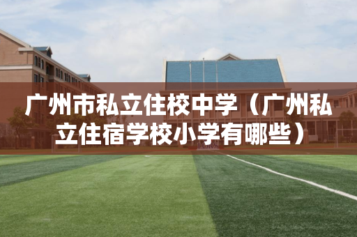 广州市私立住校中学（广州私立住宿学校小学有哪些）