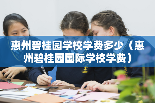 惠州碧桂园学校学费多少（惠州碧桂园国际学校学费）