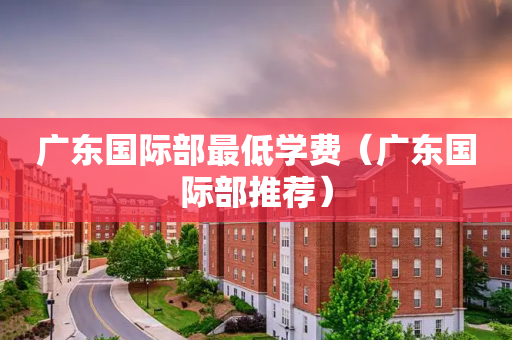 广东国际部最低学费（广东国际部推荐）