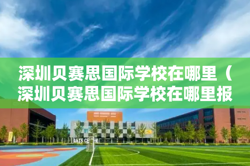 深圳贝赛思国际学校在哪里（深圳贝赛思国际学校在哪里报名）