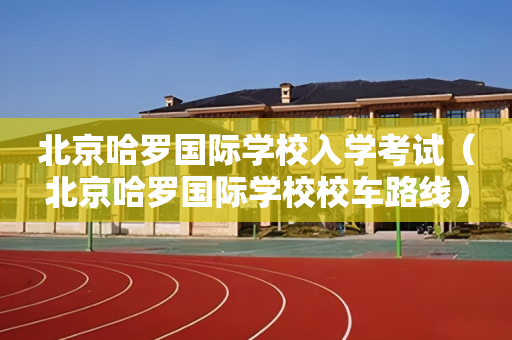 北京哈罗国际学校入学考试（北京哈罗国际学校校车路线）